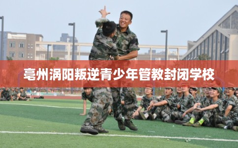 亳州涡阳叛逆青少年管教封闭学校
