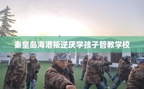 秦皇岛海港叛逆厌学孩子管教学校
