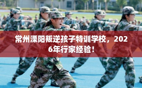 常州溧阳叛逆孩子特训学校，2026年行家经验！