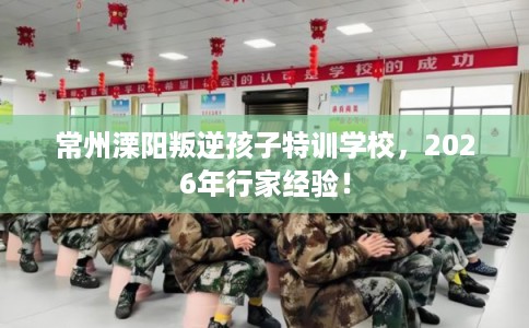 常州溧阳叛逆孩子特训学校，2026年行家经验！