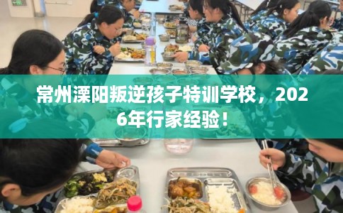 常州溧阳叛逆孩子特训学校，2026年行家经验！