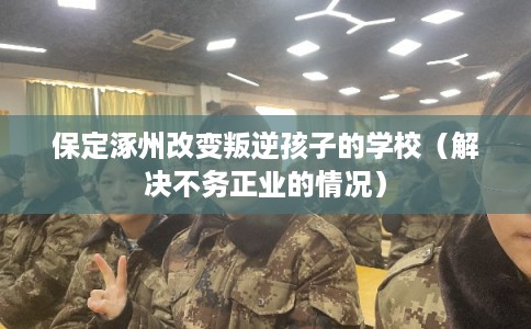 保定涿州改变叛逆孩子的学校(解决不务正业的情况) 保定涿州改变叛逆孩子的学校(解决不务正业的情况)