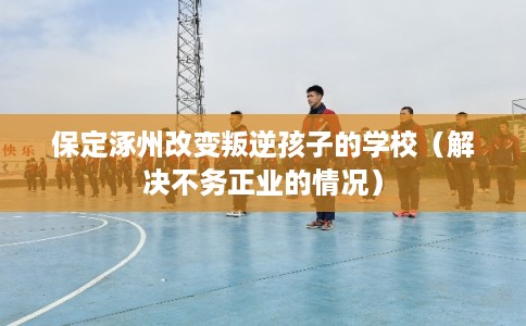 保定涿州改变叛逆孩子的学校（解决不务正业的情况）