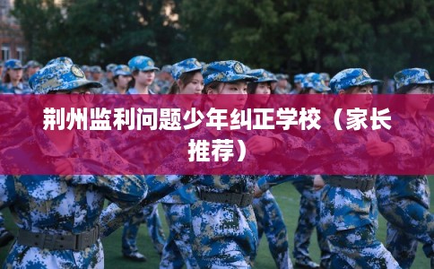 荆州监利问题少年纠正学校（家长推荐）