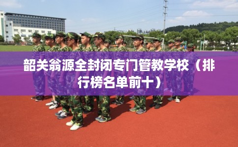 韶关翁源全封闭专门管教学校(排行榜名单前十) 韶关翁源全封闭专门管教学校(排行榜名单前十)