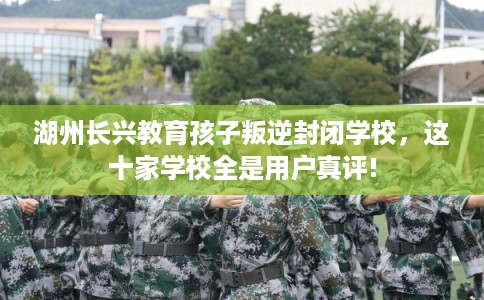 湖州长兴教育孩子叛逆封闭学校，这十家学校全是用户真评!