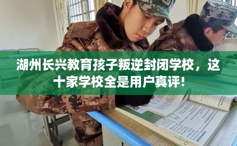 湖州长兴教育孩子叛逆封闭学校，这十家学校全是用户真评!