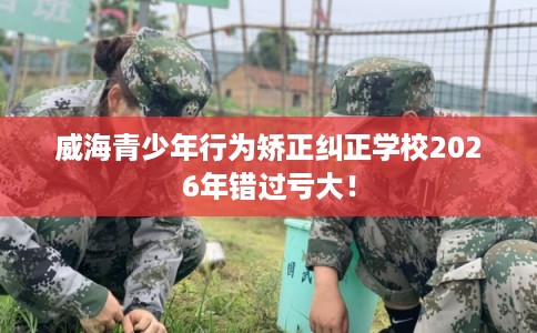 威海青少年行为矫正纠正学校2026年错过亏大！