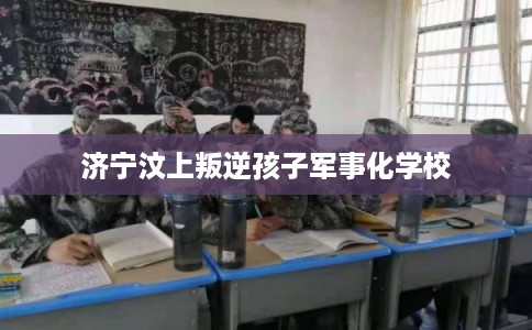 济宁汶上叛逆孩子军事化学校 济宁汶上叛逆孩子军事化学校