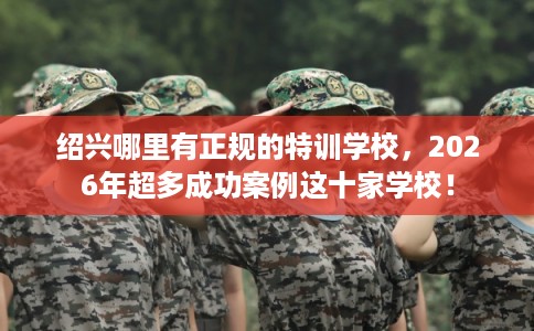 绍兴哪里有正规的特训学校，2026年超多成功案例这十家学校！