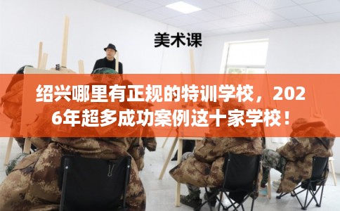 绍兴哪里有正规的特训学校，2026年超多成功案例这十家学校！