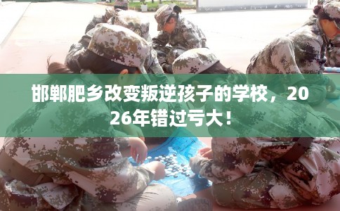 邯郸肥乡改变叛逆孩子的学校，2026年错过亏大！