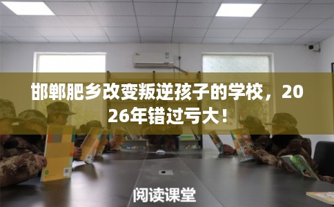 邯郸肥乡改变叛逆孩子的学校，2026年错过亏大！