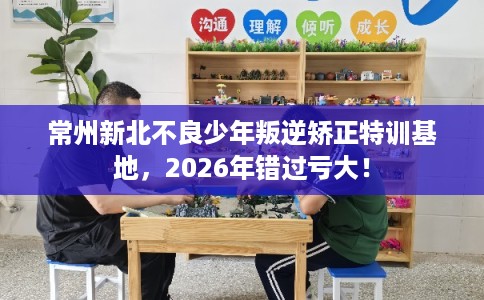 常州新北不良少年叛逆矫正特训基地,2026年错过亏大! 常州新北不良少年叛逆矫正特训基地,2026年错过亏大!