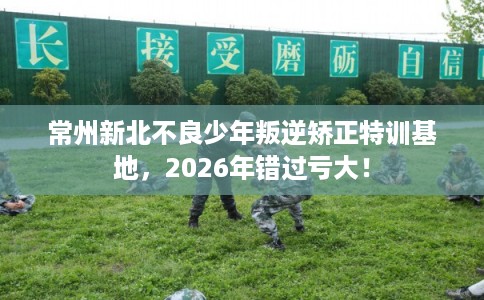 常州新北不良少年叛逆矫正特训基地,2026年错过亏大! 常州新北不良少年叛逆矫正特训基地,2026年错过亏大!