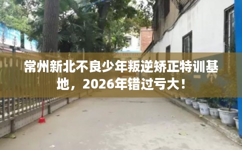 常州新北不良少年叛逆矫正特训基地,2026年错过亏大! 常州新北不良少年叛逆矫正特训基地,2026年错过亏大!