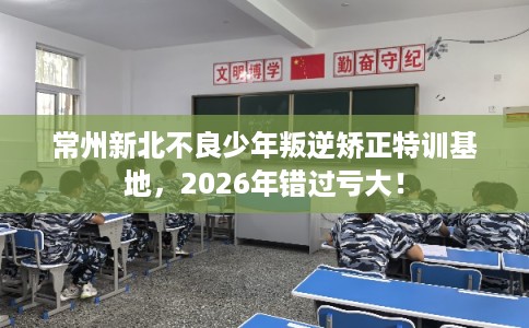 常州新北不良少年叛逆矫正特训基地，2026年错过亏大！