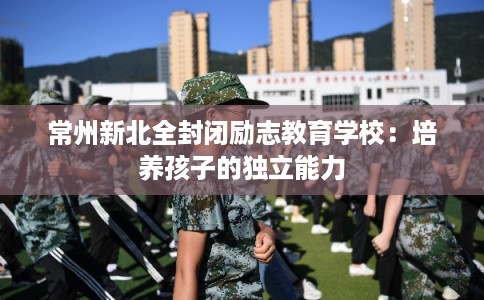 常州新北全封闭励志教育学校：培养孩子的独立能力