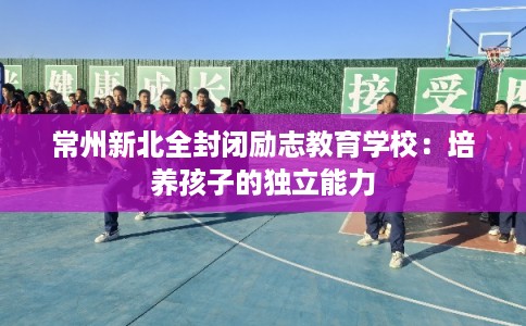 常州新北全封闭励志教育学校：培养孩子的独立能力