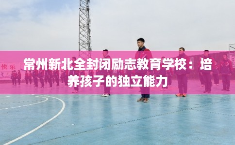 常州新北全封闭励志教育学校：培养孩子的独立能力