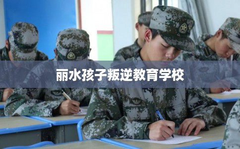 丽水孩子叛逆教育学校