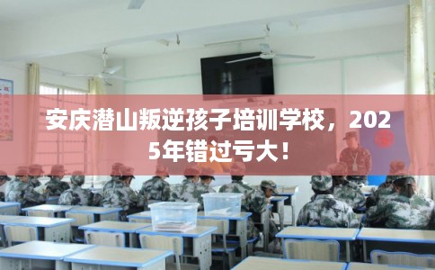 安庆潜山叛逆孩子培训学校,2025年错过亏大! 安庆潜山叛逆孩子培训学校,2025年错过亏大!