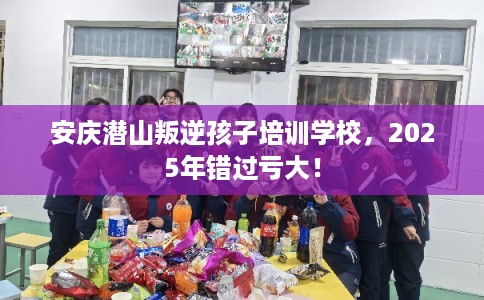 安庆潜山叛逆孩子培训学校，2025年错过亏大！