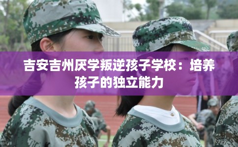 吉安吉州厌学叛逆孩子学校:培养孩子的独立能力 吉安吉州厌学叛逆孩子学校:培养孩子的独立能力