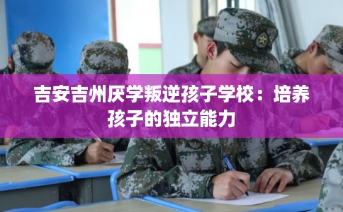 吉安吉州厌学叛逆孩子学校:培养孩子的独立能力 吉安吉州厌学叛逆孩子学校:培养孩子的独立能力