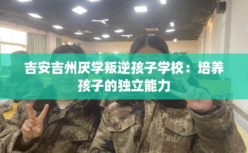 吉安吉州厌学叛逆孩子学校：培养孩子的独立能力