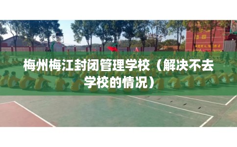 梅州梅江封闭管理学校（解决不去学校的情况）