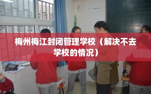 梅州梅江封闭管理学校（解决不去学校的情况）