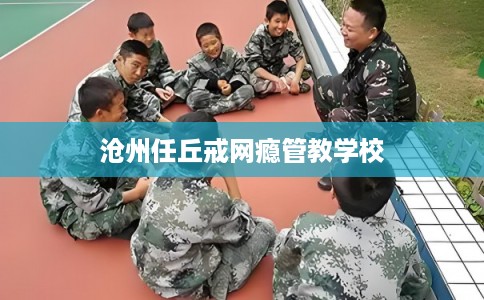 沧州任丘戒网瘾管教学校 沧州任丘戒网瘾管教学校