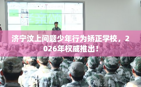 济宁汶上问题少年行为矫正学校,2026年权威推出! 济宁汶上问题少年行为矫正学校,2026年权威推出!