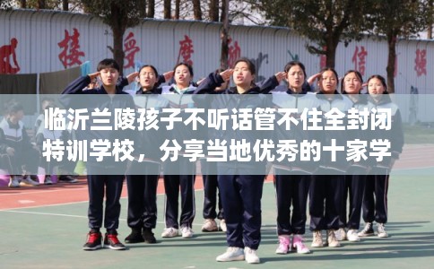 临沂兰陵孩子不听话管不住全封闭特训学校，分享当地优秀的十家学校！