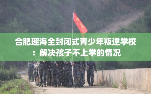 合肥瑶海全封闭式青少年叛逆学校:解决孩子不上学的情况 合肥瑶海全封闭式青少年叛逆学校:解决孩子不上学的情况