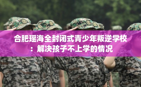 合肥瑶海全封闭式青少年叛逆学校:解决孩子不上学的情况 合肥瑶海全封闭式青少年叛逆学校:解决孩子不上学的情况