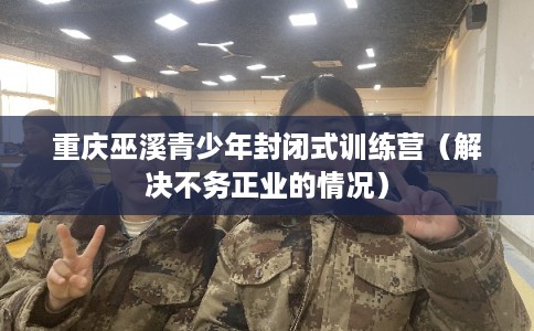 重庆巫溪青少年封闭式训练营（解决不务正业的情况）