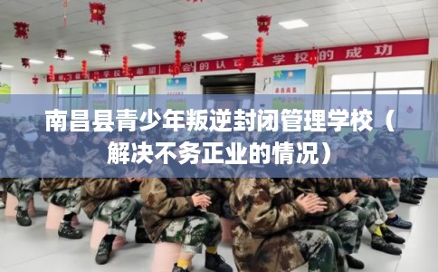 南昌县青少年叛逆封闭管理学校（解决不务正业的情况）