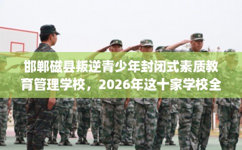 邯郸磁县叛逆青少年封闭式素质教育管理学校，2026年这十家学校全是用户真评!