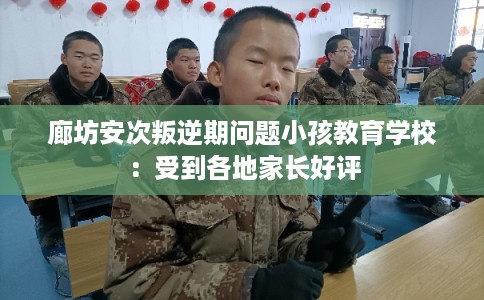 廊坊安次叛逆期问题小孩教育学校：受到各地家长好评