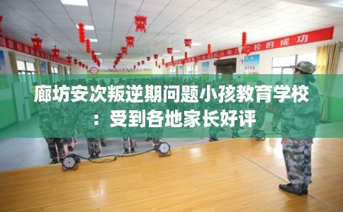 廊坊安次叛逆期问题小孩教育学校：受到各地家长好评