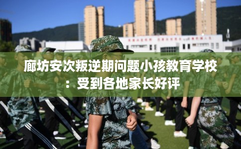 廊坊安次叛逆期问题小孩教育学校：受到各地家长好评