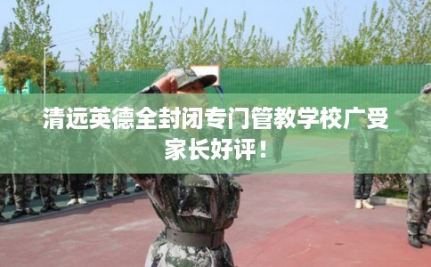 清远英德全封闭专门管教学校广受家长好评! 清远英德全封闭专门管教学校广受家长好评!