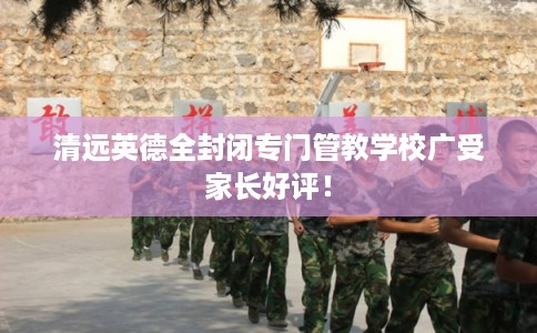 清远英德全封闭专门管教学校广受家长好评！