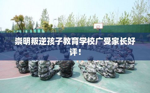 崇明叛逆孩子教育学校广受家长好评！