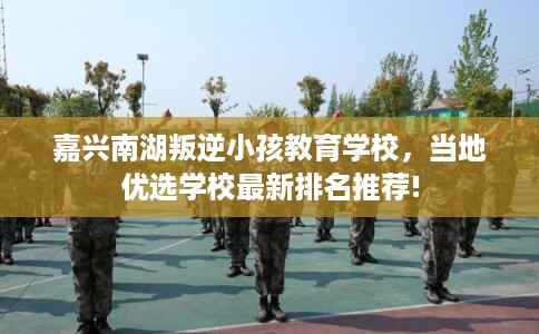嘉兴南湖叛逆小孩教育学校，当地优选学校最新排名推荐!