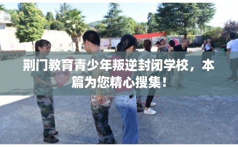 荆门教育青少年叛逆封闭学校，本篇为您精心搜集！