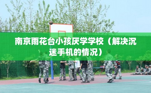 南京雨花台小孩厌学学校（解决沉迷手机的情况）