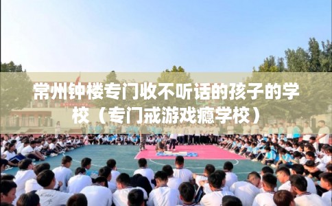 常州钟楼专门收不听话的孩子的学校（专门戒游戏瘾学校）
